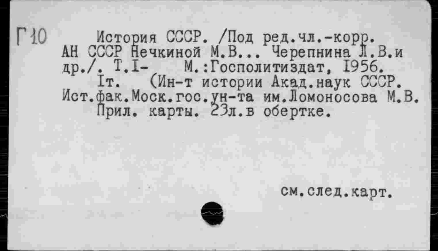 ﻿Г10 История СССР. /Под ред.чл.-корр.
АН СССР Нечкиной М.В... Черепнина Л.З.и др./. T.I-	М.:Господитиздат, 1956.
1т. (Ин-т истории Акад.наук СССР.
Ист.фак.Моск.гос.ун-та им.Ломоносова М.В.
Прил. карты. 23л.в обертке.
см.след.карт.